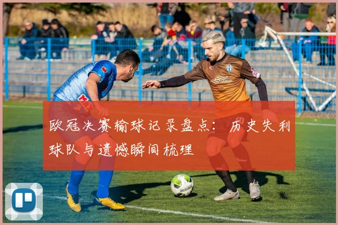 欧冠决赛输球记录盘点:历史失利球队与遗憾瞬间梳理