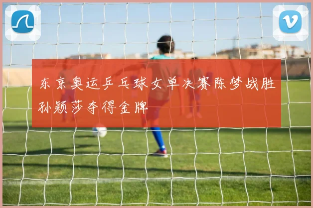 东京奥运乒乓球女单决赛陈梦战胜孙颖莎夺得金牌