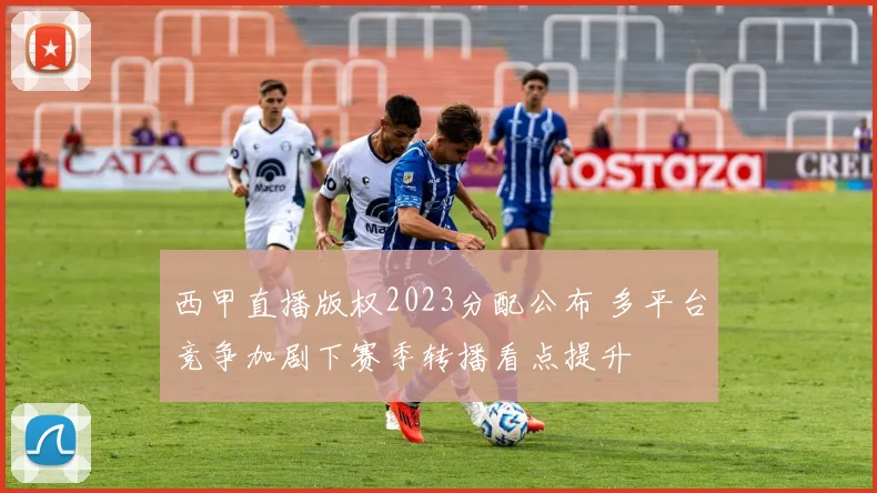西甲直播版权2023分配公布 多平台竞争加剧下赛季转播看点提升