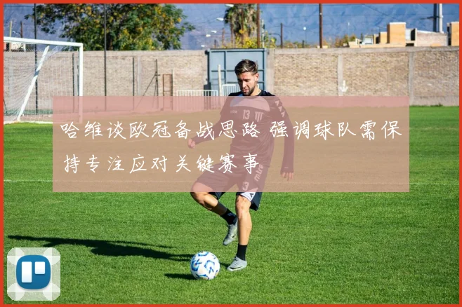 哈维谈欧冠备战思路 强调球队需保持专注应对关键赛事
