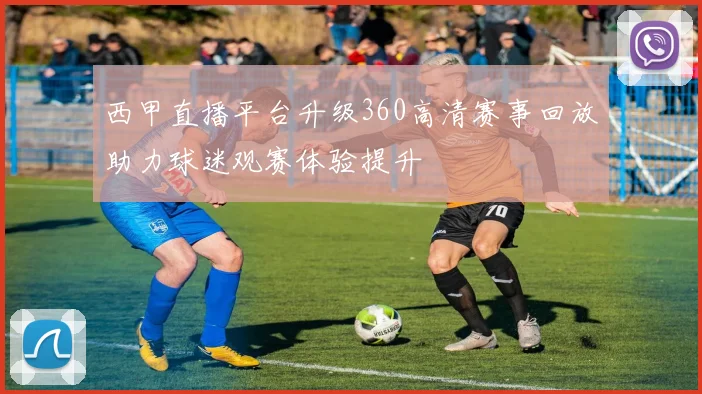 西甲直播平台升级360高清赛事回放助力球迷观赛体验提升