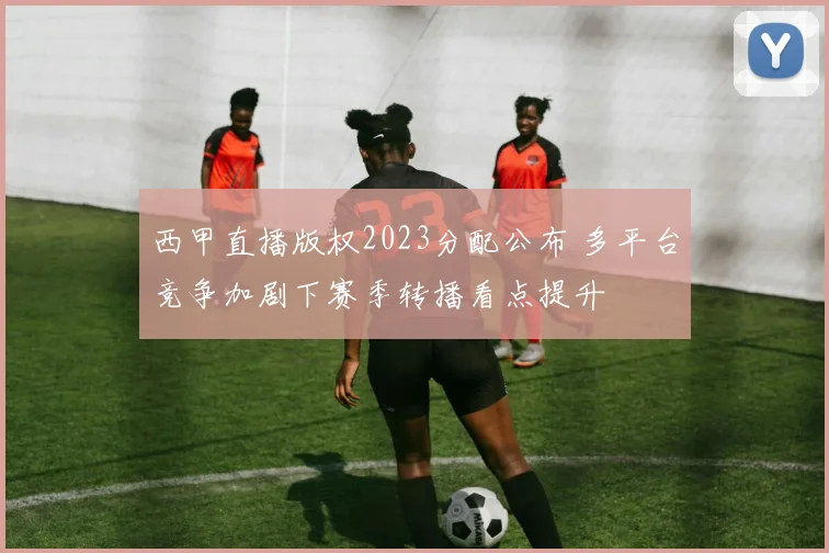 西甲直播版权2023分配公布 多平台竞争加剧下赛季转播看点提升
