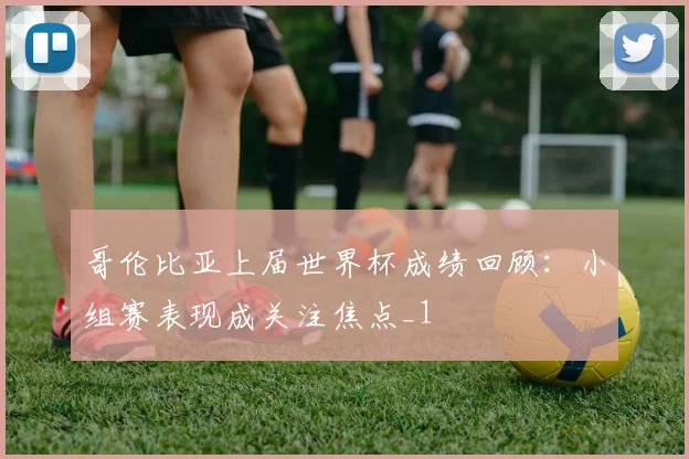 哥伦比亚上届世界杯成绩回顾:小组赛表现成关注焦点_1