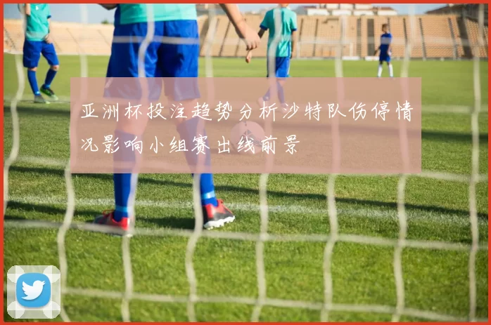 亚洲杯投注趋势分析沙特队伤停情况影响小组赛出线前景