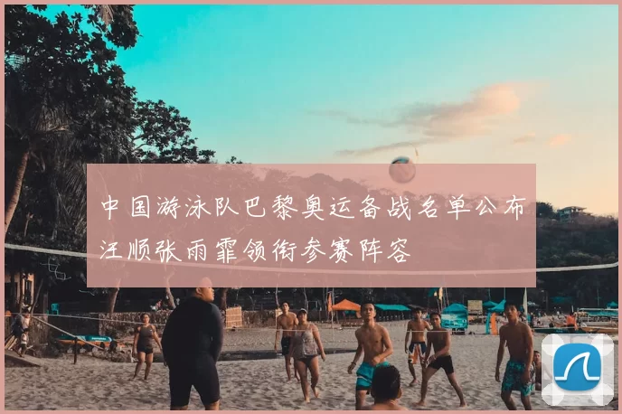 中国游泳队巴黎奥运备战名单公布汪顺张雨霏领衔参赛阵容