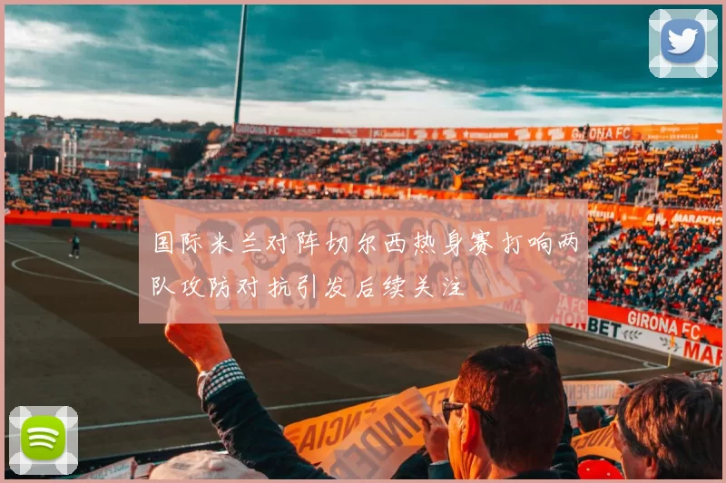 国际米兰对阵切尔西热身赛打响两队攻防对抗引发后续关注