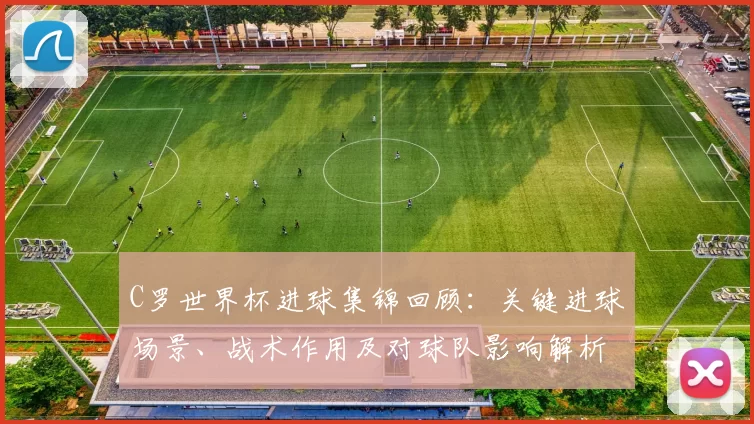 C罗世界杯进球集锦回顾：关键进球场景、战术作用及对球队影响解析