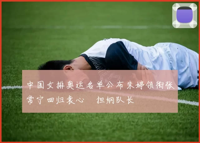 中国女排奥运名单公布朱婷领衔张常宁回归袁心玥担纲队长