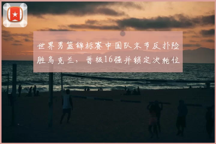 世界男篮锦标赛中国队末节反扑险胜乌克兰，晋级16强并锁定次轮位置