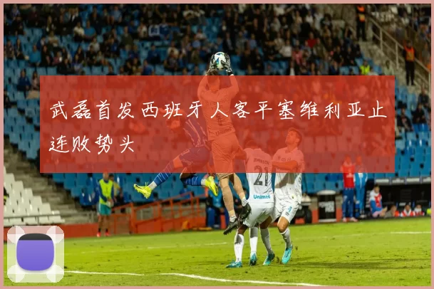 武磊首发西班牙人客平塞维利亚止连败势头