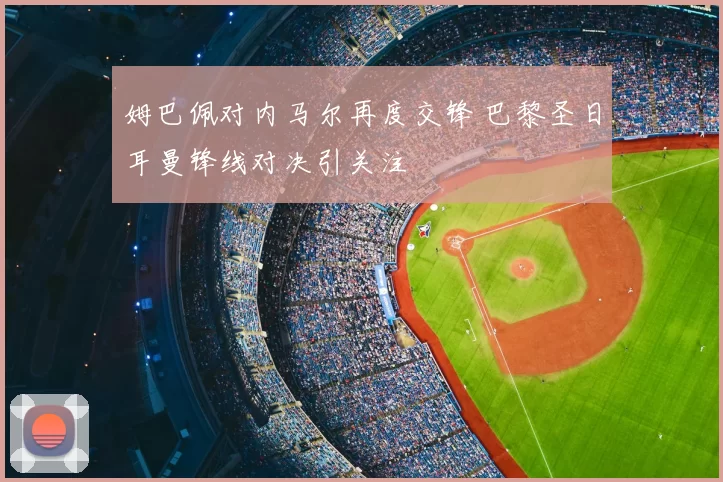 姆巴佩对内马尔再度交锋 巴黎圣日耳曼锋线对决引关注