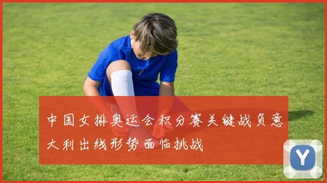 中国女排奥运会积分赛关键战负意大利出线形势面临挑战