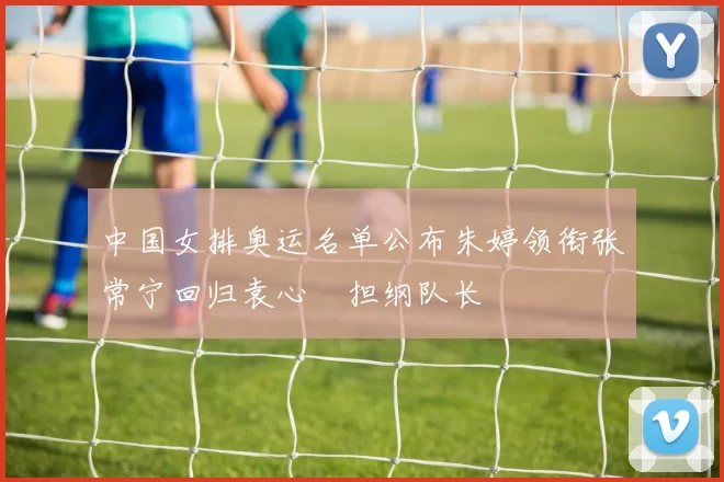 中国女排奥运名单公布朱婷领衔张常宁回归袁心玥担纲队长