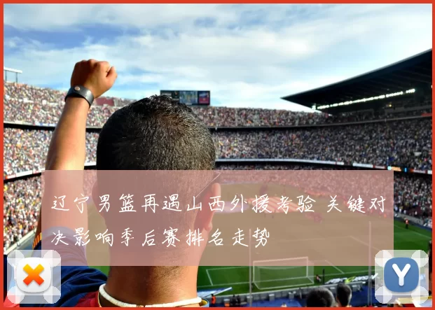 辽宁男篮再遇山西外援考验 关键对决影响季后赛排名走势