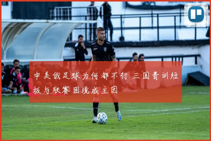 中美俄足球为何都不行 三国青训短板与联赛困境成主因