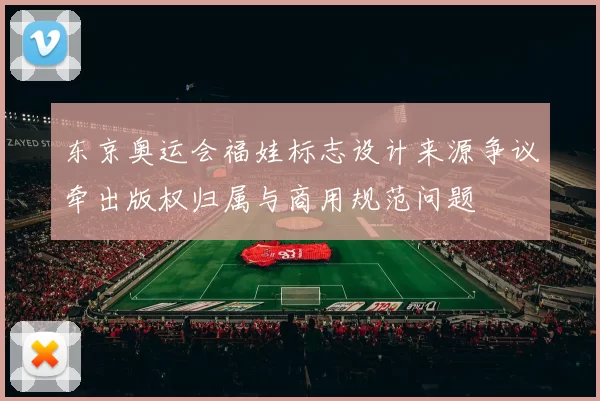 东京奥运会福娃标志设计来源争议牵出版权归属与商用规范问题
