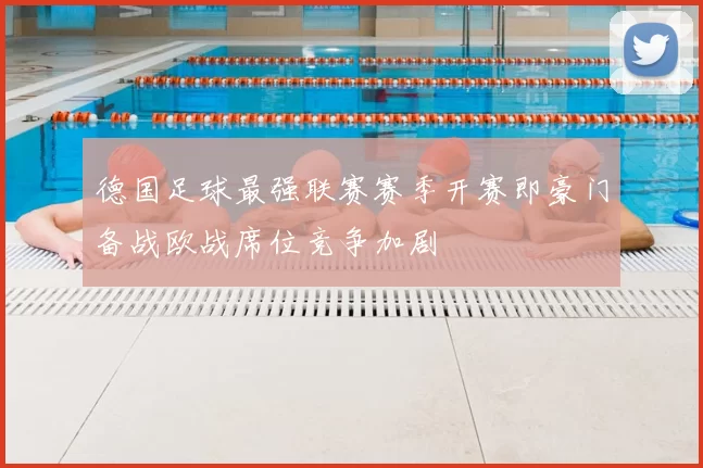 德国足球最强联赛赛季开赛即豪门备战欧战席位竞争加剧