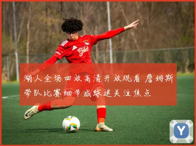 湖人全场回放高清开放观看 詹姆斯带队比赛细节成球迷关注焦点