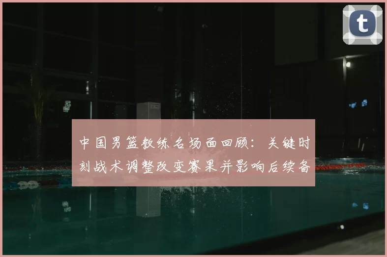 中国男篮教练名场面回顾:关键时刻战术调整改变赛果并影响后续备战