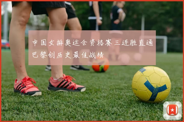 中国女排奥运会资格赛三连胜直通巴黎创历史最佳战绩