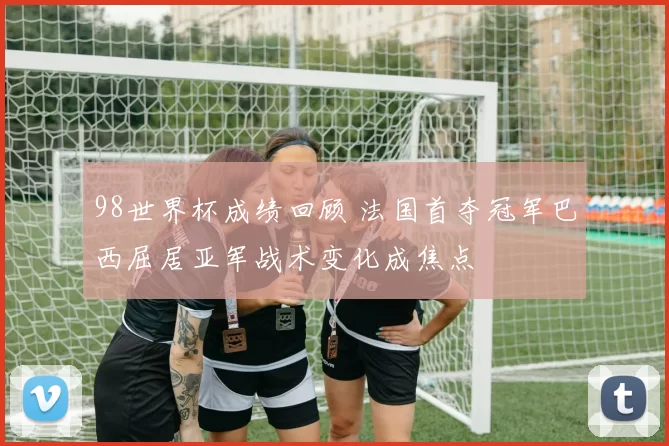 98世界杯成绩回顾 法国首夺冠军巴西屈居亚军战术变化成焦点