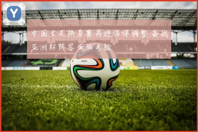中国女足热身赛再迎伤停调整 备战亚洲杯阵容面临考验