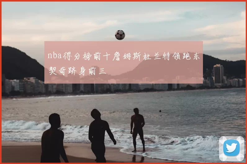 nba得分榜前十詹姆斯杜兰特领跑东契奇跻身前三