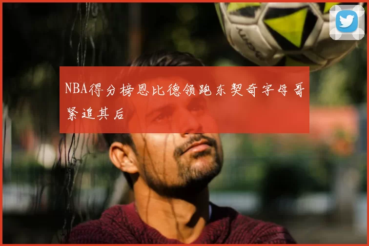 NBA得分榜恩比德领跑东契奇字母哥紧追其后