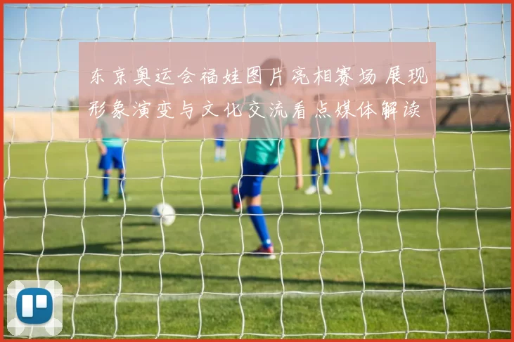 东京奥运会福娃图片亮相赛场 展现形象演变与文化交流看点媒体解读