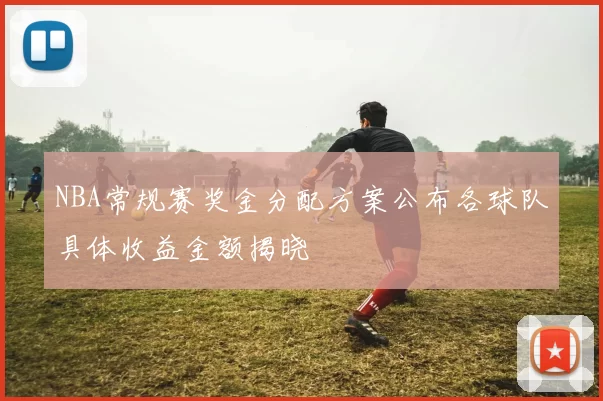 NBA常规赛奖金分配方案公布各球队具体收益金额揭晓