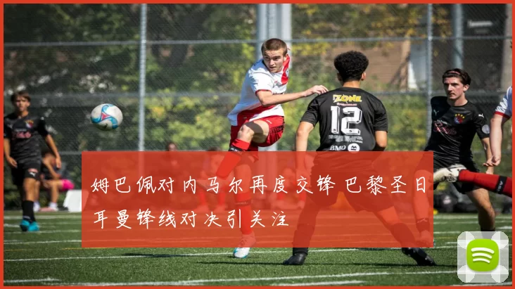 姆巴佩对内马尔再度交锋 巴黎圣日耳曼锋线对决引关注