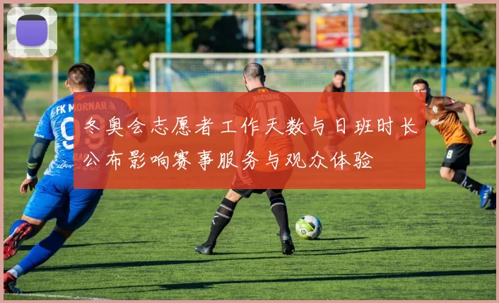 冬奥会志愿者工作天数与日班时长公布影响赛事服务与观众体验