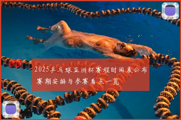 2025乒乓球亚洲杯赛程时间表公布 赛期安排与参赛看点一览
