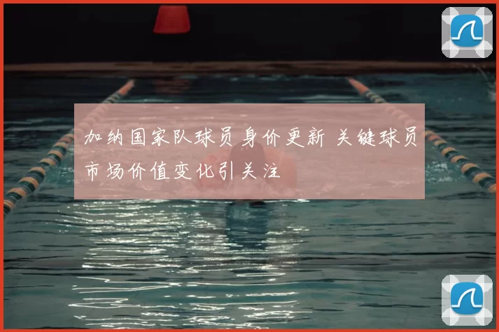 加纳国家队球员身价更新 关键球员市场价值变化引关注