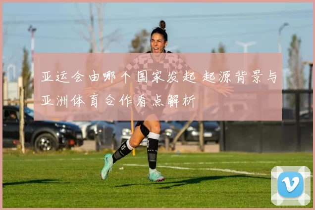 亚运会由哪个国家发起 起源背景与亚洲体育合作看点解析