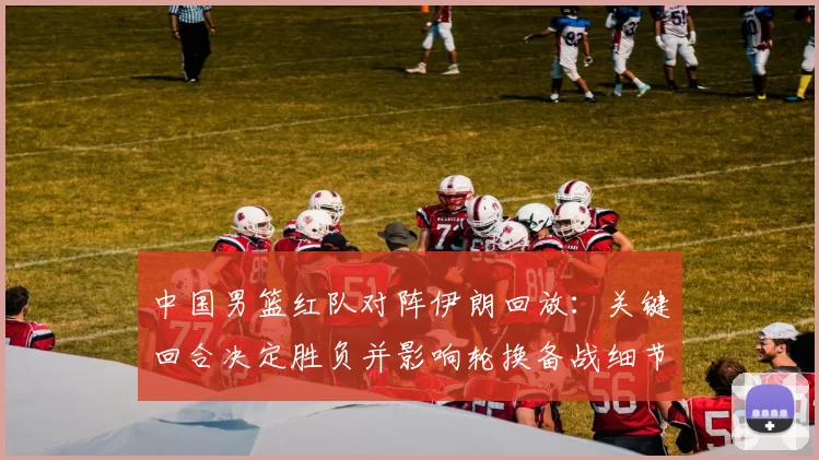 中国男篮红队对阵伊朗回放:关键回合决定胜负并影响轮换备战细节