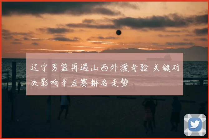 辽宁男篮再遇山西外援考验 关键对决影响季后赛排名走势