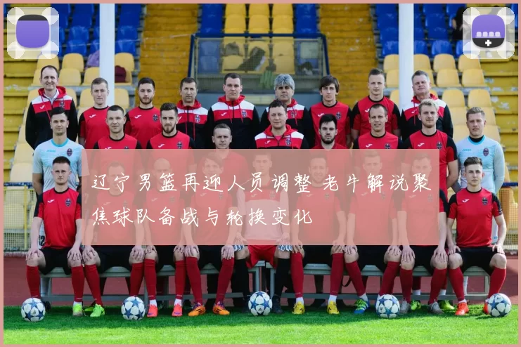 辽宁男篮再迎人员调整 老牛解说聚焦球队备战与轮换变化