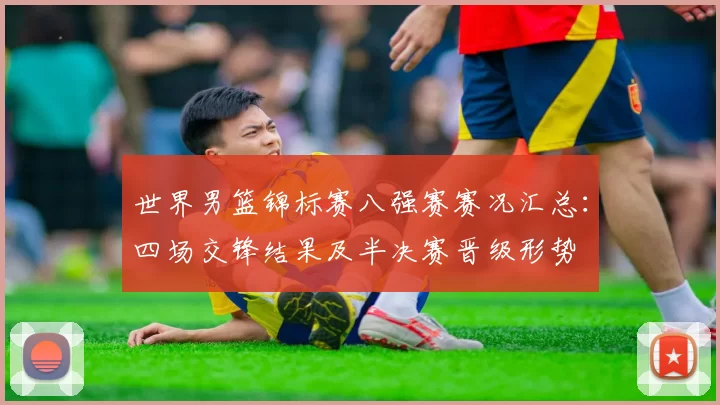 世界男篮锦标赛八强赛赛况汇总:四场交锋结果及半决赛晋级形势