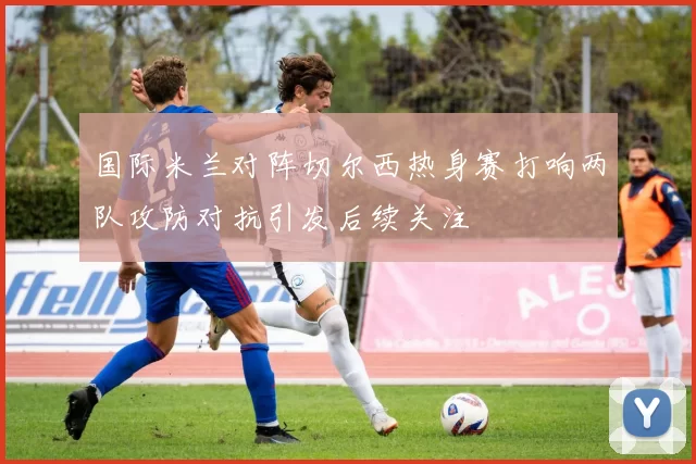 国际米兰对阵切尔西热身赛打响两队攻防对抗引发后续关注