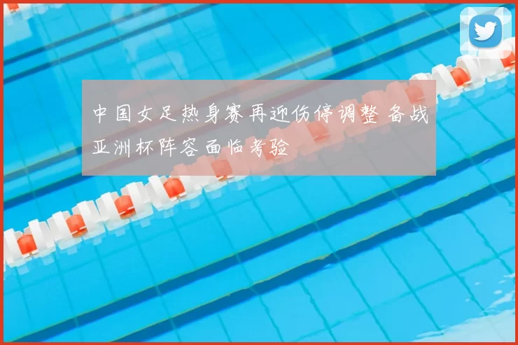 中国女足热身赛再迎伤停调整 备战亚洲杯阵容面临考验